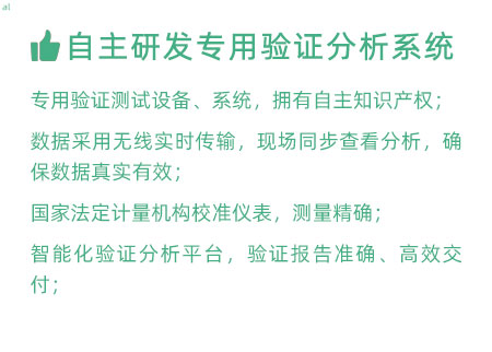 驗(yàn)證服務(wù)優(yōu)勢：自主研發(fā)專用驗(yàn)證數(shù)據(jù)系統(tǒng)：專用驗(yàn)證測試設(shè)備、系統(tǒng)，擁有自主知識產(chǎn)權(quán)； 設(shè)備數(shù)據(jù)采用無線傳輸，現(xiàn)場實(shí)時分析查看，確保數(shù)據(jù) 真實(shí)有效； 設(shè)備均經(jīng)國家法定計量機(jī)構(gòu)校準(zhǔn)，測量精確； 智能化驗(yàn)證分析平臺，確保驗(yàn)證報告準(zhǔn)確、高效交付；